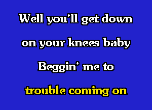 Well you'll get down

on your kneaa baby

Beggin' me to

trouble coming on