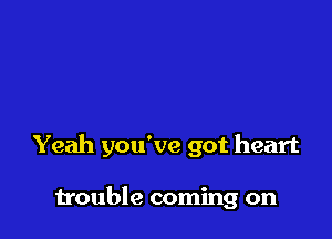 Yeah you've got heart

trouble coming on