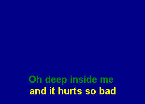 Oh deep inside me
and it hurts so bad