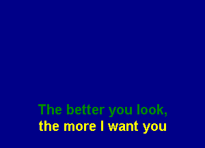 The better you look,
the more I want you