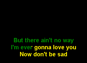 But there ain't no way
I'm ever gonna love you
Now don't be sad