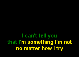 I can't tell you
that I'm something I'm not
no matter how I try