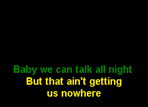 Baby we can talk all night
But that ain't getting
us nowhere