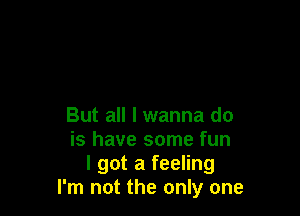 But all I wanna do
is have some fun
I got a feeling
I'm not the only one