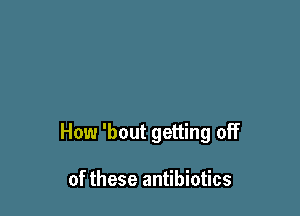 How 'bout getting off

of these antibiotics
