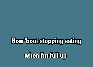 How 'bout stopping eating

when I'm full up