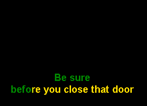 Be sure
before you close that door