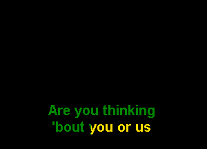 Are you thinking
'bout you or us