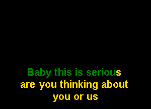 Baby this is serious
are you thinking about
you or us