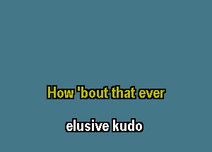 How 'bout that ever

elusive kudo