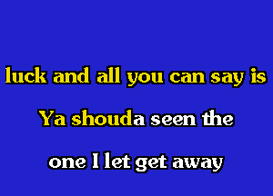 luck and all you can say is
Ya shouda seen the

one I let get away