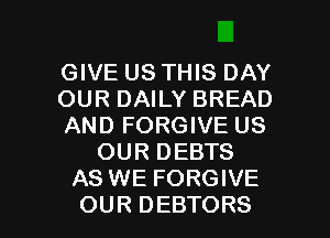 GIVE US THIS DAY
OUR DAILY BREAD
AND FORGIVE US
OUR DEBTS
AS WE FORGIVE
OUR DEBTORS