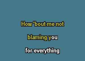 How 'bout me not

blaming you

for everything
