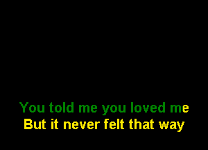 You told me you loved me
But it never felt that way