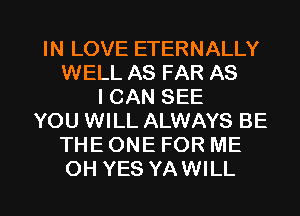 IN LOVE ETERNALLY
WELL AS FAR AS
I CAN SEE
YOU WILL ALWAYS BE
THE ONE FOR ME

OH YES YAWILL l