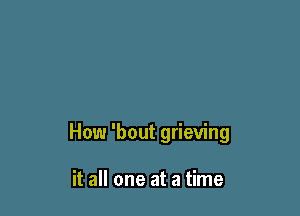 How 'bout grieving

it all one at a time
