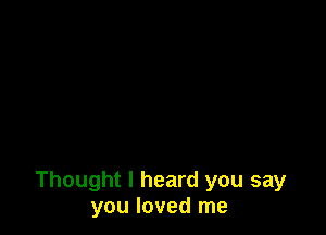 Thought I heard you say
you loved me