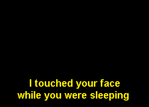 I touched your face
while you were sleeping