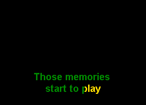 Those memories
start to play