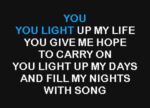 YOU
YOU LIGHT UP MY LIFE
YOU GIVE ME HOPE
TO CARRY ON
YOU LIGHT UP MY DAYS
AND FILL MY NIGHTS
WITH SONG