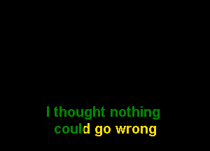 I thought nothing
could go wrong