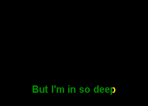 But I'm in so deep
