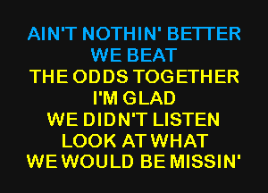 AIN'T NOTHIN' BETTER
WE BEAT
THEODDS TOGETHER
I'M GLAD
WE DIDN'T LISTEN

LOOK ATWHAT
WE WOULD BE MISSIN'