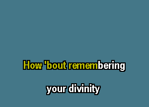 How 'bout remembering

your divinity