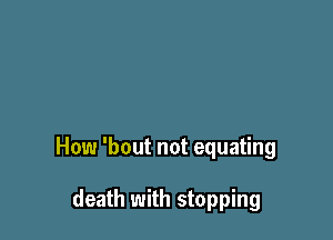 How 'bout not equating

death with stopping