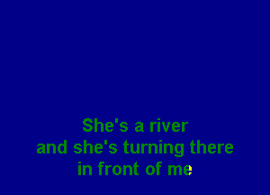 She's a river
and she's turning there
in front of me