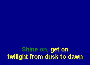 Shine on, get on
twilight from dusk to dawn