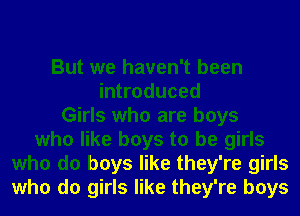 But we haven't been
introduced
Girls who are boys
who like boys to be girls
who do boys like they're girls
who do girls like they're boys