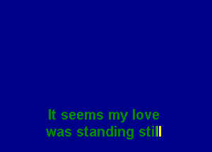 It seems my love
was standing still