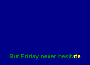 But Friday never hesitate