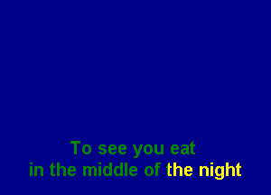 To see you eat
in the middle of the night