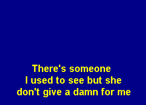 There's someone
I used to see but she
don't give a damn for me