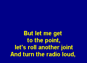 But let me get
to the point,
let's roll another joint
And turn the radio loud,