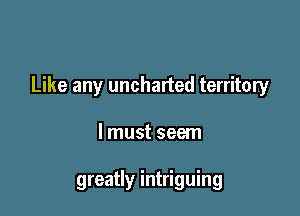 Like any uncharted territory

lmust seem

greatly intriguing