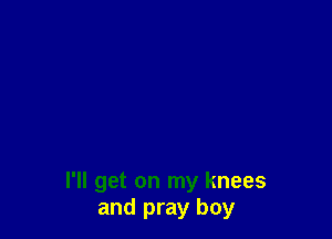 I'll get on my knees
and pray boy