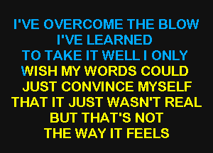 I'VE OVERCOME THE BLOW
I'VE LEARNED
TO TAKE IT WELL I ONLY
WISH MY WORDS COULD
JUST CONVINCE MYSELF
THAT IT JUST WASN'T REAL
BUT THAT'S NOT
THE WAY IT FEELS