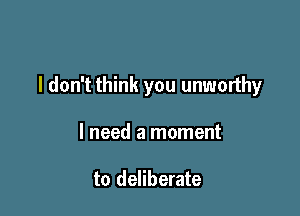 I don't think you unworthy

I need a moment

to deliberate