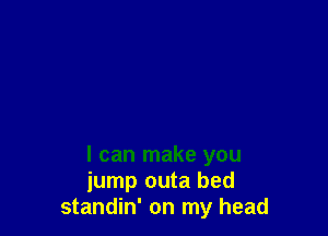 I can make you
jump outa bed
standin' on my head