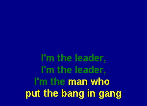 I'm the leader,
I'm the leader,
I'm the man who
put the bang in gang