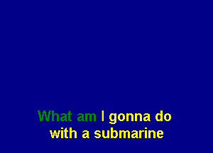 What am I gonna do
with a submarine