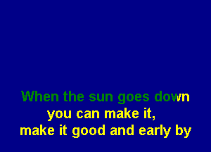 When the sun goes down
you can make it,
make it good and early by