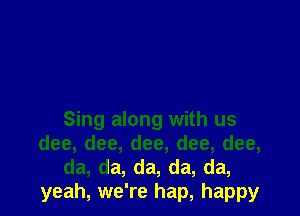 Sing along with us
dee, dee, dee, dee, dee,
da, da, da, da, da,
yeah, we're hap, happy