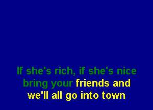 If she's rich, if she's nice
bring your friends and
we'll all go into town