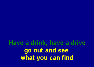 Have a drink, have a drive
go out and see
what you can find