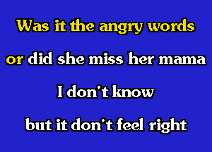 Was it the angry words
or did she miss her mama
I don't know

but it don't feel right