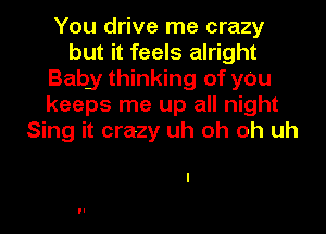 You drive me crazy
but it feels alright
Baby thinking of y0u
keeps me up all night
Sing it crazy uh oh oh uh